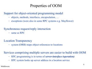 9
Properties of OOM
Support for object-oriented programming model
– objects, methods, interfaces, encapsulation, …
– exceptions (were also in some RPC systems e.g. Mayflower)
Synchronous request/reply interaction
– same as RPC
Location Transparency
– system (ORB) maps object references to locations
Services comprising multiple servers are easier to build with OOM
– RPC programming is in terms of server-interface (operation)
– RPC system looks up server address in a location service
Middleware
 