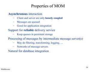 Properties of MOM
Asynchronous interaction
–
–
–

Client and server are only loosely coupled
Messages are queued
Good for application integration

Support for reliable delivery service
–

Keep queues in persistent storage

Processing of messages by intermediate message server(s)
–
–

May do filtering, transforming, logging, …
Networks of message servers

Natural for database integration

Middleware

18

 