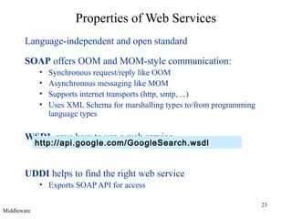 Properties of Web Services
Language-independent and open standard
SOAP offers OOM and MOM-style communication:
•
•
•
•

Synchronous request/reply like OOM
Asynchronous messaging like MOM
Supports internet transports (http, smtp, ...)
Uses XML Schema for marshalling types to/from programming
language types

WSDL says how to use a web service

http://api.google.com/GoogleSearch.wsdl

UDDI helps to find the right web service
• Exports SOAP API for access
Middleware

23

 
