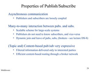 Properties of Publish/Subscribe
Asynchronous communication
• Publishers and subscribers are loosely coupled

Many-to-many interaction between pubs. and subs.
• Scalable scheme for large-scale systems
• Publishers do not need to know subscribers, and vice-versa
• Dynamic join and leave of pubs, subs, (brokers - see lecture DS-8)

(Topic and) Content-based pub/sub very expressive
• Filtered information delivered only to interested parties
• Efficient content-based routing through a broker network

Middleware

28

 