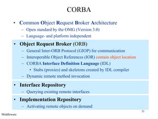 11
CORBA
• Common Object Request Broker Architecture
– Open standard by the OMG (Version 3.0)
– Language- and platform independent
• Object Request Broker (ORB)
– General Inter-ORB Protocol (GIOP) for communication
– Interoperable Object References (IOR) contain object location
– CORBA Interface Definition Language (IDL)
• Stubs (proxies) and skeletons created by IDL compiler
– Dynamic remote method invocation
• Interface Repository
– Querying existing remote interfaces
• Implementation Repository
– Activating remote objects on demand
Middleware
 