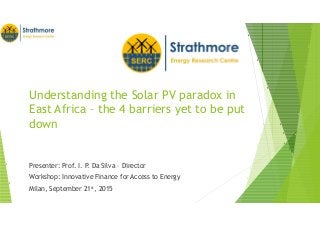 Understanding the Solar PV paradox in
East Africa – the 4 barriers yet to be put
down
Presenter: Prof. I. P. Da Silva – Director
Workshop: Innovative Finance for Access to Energy
Milan, September 21st, 2015
 