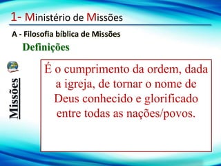 1- Ministério de Missões
A - Filosofia bíblica de Missões
Definições
Missões
É o cumprimento da ordem, dada
a igreja, de tornar o nome de
Deus conhecido e glorificado
entre todas as nações/povos.
 