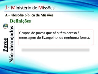 1- Ministério de Missões
A - Filosofia bíblica de Missões
Definições
Povos
Não-alcançados
Grupos de povos que não têm acesso à
mensagem do Evangelho, de nenhuma forma.
 
