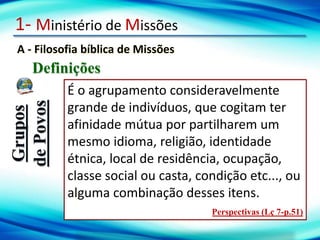 1- Ministério de Missões
A - Filosofia bíblica de Missões
Definições
Grupos
de
Povos
É o agrupamento consideravelmente
grande de indivíduos, que cogitam ter
afinidade mútua por partilharem um
mesmo idioma, religião, identidade
étnica, local de residência, ocupação,
classe social ou casta, condição etc..., ou
alguma combinação desses itens.
Perspectivas (Lç 7-p.51)
 