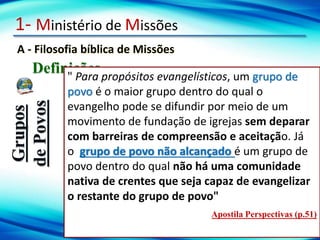 1- Ministério de Missões
A - Filosofia bíblica de Missões
Definições
Grupos
de
Povos
" Para propósitos evangelísticos, um grupo de
povo é o maior grupo dentro do qual o
evangelho pode se difundir por meio de um
movimento de fundação de igrejas sem deparar
com barreiras de compreensão e aceitação. Já
o grupo de povo não alcançado é um grupo de
povo dentro do qual não há uma comunidade
nativa de crentes que seja capaz de evangelizar
o restante do grupo de povo"
Apostila Perspectivas (p.51)
 