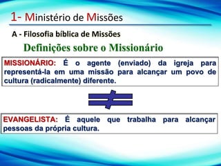 1- Ministério de Missões
A - Filosofia bíblica de Missões
Definições sobre o Missionário
MISSIONÁRIO: É o agente (enviado) da igreja para
representá-la em uma missão para alcançar um povo de
cultura (radicalmente) diferente.
EVANGELISTA: É aquele que trabalha para alcançar
pessoas da própria cultura.
 