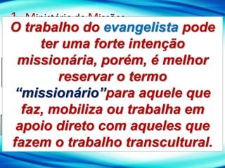 1- Ministério de Missões
A - Filosofia bíblica de Missões
Definições sobre o Missionário
MISSIONÁRIO: É o agente (enviado) da igreja para
representá-la em uma missão para alcançar um povo de
cultura (radicalmente) diferente.
EVANGELISTA: É aquele que trabalha para alcançar
pessoas da própria cultura.
O trabalho do evangelista pode
ter uma forte intenção
missionária, porém, é melhor
reservar o termo
“missionário”para aquele que
faz, mobiliza ou trabalha em
apoio direto com aqueles que
fazem o trabalho transcultural.
 