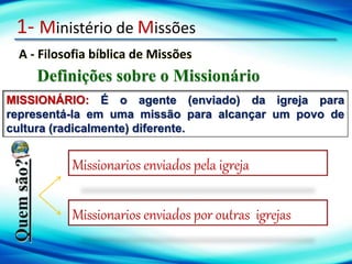 1- Ministério de Missões
A - Filosofia bíblica de Missões
Definições sobre o Missionário
MISSIONÁRIO: É o agente (enviado) da igreja para
representá-la em uma missão para alcançar um povo de
cultura (radicalmente) diferente.
Quem
são?
Missionarios enviados pela igreja
Missionarios enviados por outras igrejas
 