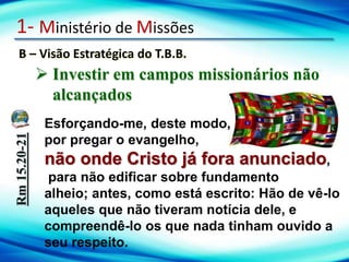 1- Ministério de Missões
B – Visão Estratégica do T.B.B.
Rm
15.20-21
Esforçando-me, deste modo,
por pregar o evangelho,
não onde Cristo já fora anunciado,
para não edificar sobre fundamento
alheio; antes, como está escrito: Hão de vê-lo
aqueles que não tiveram notícia dele, e
compreendê-lo os que nada tinham ouvido a
seu respeito.
 Investir em campos missionários não
alcançados
 