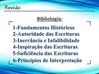 Revisão
1-Fundamentos Históricos
Bibliologia:
2-Autoridade das Escrituras
3-Inerrância e Infalibilidade
4-Inspiração das Escrituras
5-Suficiência das Escrituras
6-Princípios de Interpretação
 
