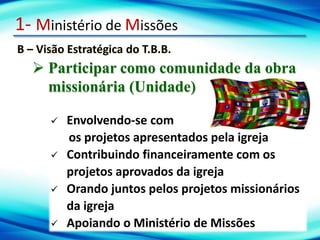 1- Ministério de Missões
B – Visão Estratégica do T.B.B.
 Participar como comunidade da obra
missionária (Unidade)
 Envolvendo-se com
os projetos apresentados pela igreja
 Contribuindo financeiramente com os
projetos aprovados da igreja
 Orando juntos pelos projetos missionários
da igreja
 Apoiando o Ministério de Missões
 