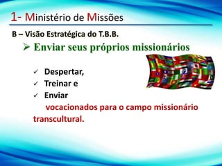 1- Ministério de Missões
B – Visão Estratégica do T.B.B.
 Enviar seus próprios missionários
 Despertar,
 Treinar e
 Enviar
vocacionados para o campo missionário
transcultural.
 