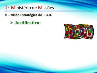 1- Ministério de Missões
B – Visão Estratégica do T.B.B.
 Justificativa:
 