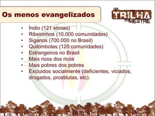 Os menos evangelizados
• Índio (121 etinias)
• Ribeirinhos (10.000 comunidades)
• Siganos (700.000 no Brasil)
• Quilombolas (120 comunidades)
• Estrangeiros no Brasil
• Mais ricos dos ricos
• Mais pobres dos pobres
• Excluidos socialmente (deficientes, viciados,
drogados, prostitutas, etc).
 