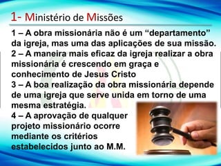 1- Ministério de Missões
1 – A obra missionária não é um “departamento”
da igreja, mas uma das aplicações de sua missão.
2 – A maneira mais eficaz da igreja realizar a obra
missionária é crescendo em graça e
conhecimento de Jesus Cristo
3 – A boa realização da obra missionária depende
de uma igreja que serve unida em torno de uma
mesma estratégia.
4 – A aprovação de qualquer
projeto missionário ocorre
mediante os critérios
estabelecidos junto ao M.M.
 