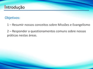 Introdução
Objetivos:
1 – Resumir nossos conceitos sobre Missões e Evangelismo
2 – Responder a questionamentos comuns sobre nossas
práticas nestas áreas.
 