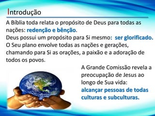 Introdução
A Bíblia toda relata o propósito de Deus para todas as
nações: redenção e bênção.
Deus possui um propósito para Si mesmo: ser glorificado.
O Seu plano envolve todas as nações e gerações,
chamando para Si as orações, a paixão e a adoração de
todos os povos.
A Grande Comissão revela a
preocupação de Jesus ao
longo de Sua vida:
alcançar pessoas de todas
culturas e subculturas.
 