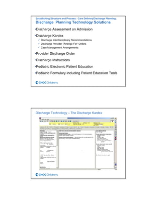 Establishing Structure and Process: Care Delivery/Discharge Planning:
Discharge Planning Technology Solutions
•Discharge Assessment on Admission
•Discharge Kardex
Discharge Interdisciplinary Recommendations
Discharge Provider “Arrange For” Orders
Case Management Arrangements
•Provider Discharge Order
•Discharge Instructions
•Pediatric Electronic Patient Education
•Pediatric Formulary including Patient Education Tools
Discharge Technology – The Discharge Kardex
 