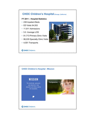 CHOC Children’s Hospital(Orange, California)
FY 2011 – Hospital Statistics
• 238 Inpatient Beds
• ED Visits 54,553
• 11,811 Admissions
• 5.0 Average LOS
• 81,713 Primary Clinic Visits
• 86,035 Specialty Clinic Visits
• 4,001 Transports
3
CHOC Children’s Hospital - Mission
 