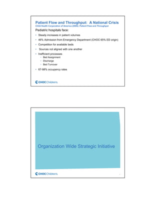 Patient Flow and Throughput: A National Crisis
Child Health Corporation of America (2009); Patient Flow and Throughput
Pediatric hospitals face:
• Steady increases in patient volumes
• 46% Admission from Emergency Department (CHOC 65% ED origin)
• Competition for available beds
• Sources not aligned with one another
• Inefficient processes
− Bed Assignment
− Discharge
− Bed Turnover
• 67-98% occupancy rates
Organization Wide Strategic Initiative
6
 