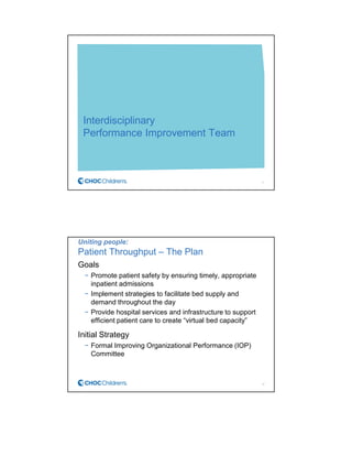 Interdisciplinary
Performance Improvement Team
11
Uniting people:
Patient Throughput – The Plan
Goals
− Promote patient safety by ensuring timely, appropriate
inpatient admissions
− Implement strategies to facilitate bed supply and
demand throughout the day
− Provide hospital services and infrastructure to support
efficient patient care to create “virtual bed capacity”
Initial Strategy
− Formal Improving Organizational Performance (IOP)
Committee
12
 
