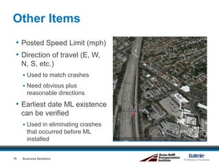 Other Items
• Posted Speed Limit (mph)
• Direction of travel (E, W,
N, S, etc.)
 Used to match crashes
 Need obvious plus
reasonable directions
• Earliest date ML existence
can be verified
 Used in eliminating crashes
that occurred before ML
installed
Business Sensitive16
 