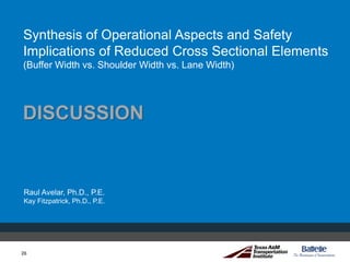 26
Synthesis of Operational Aspects and Safety
Implications of Reduced Cross Sectional Elements
(Buffer Width vs. Shoulder Width vs. Lane Width)
Raul Avelar, Ph.D., P.E.
Kay Fitzpatrick, Ph.D., P.E.
26
DISCUSSION
 