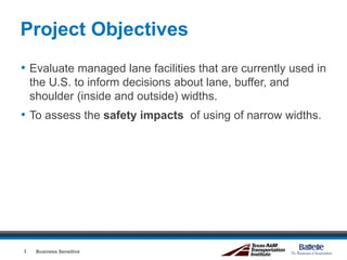 Project Objectives
• Evaluate managed lane facilities that are currently used in
the U.S. to inform decisions about lane, buffer, and
shoulder (inside and outside) widths.
• To assess the safety impacts of using of narrow widths.
Business Sensitive3
 