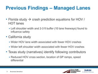 Previous Findings – Managed Lanes
• Florida study  crash prediction equations for HOV /
HOT lanes
 Left shoulder width and 2-3 ft buffer (10 lane freeways) found to
influence safety
• California study
 Wider HOV lane width associated with fewer HOV crashes
 Wider left shoulder width associated with fewer HOV crashes
• Texas study (narratives) identify following contributors
 Reduced HOV cross section, location of GP ramps, speed
differential
Business Sensitive5
 