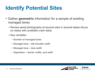 Identify Potential Sites
• Gather geometric information for a sample of existing
managed lanes
 Review aerial photographs of several sites in several states (focus
on states with available crash data)
 Key variables
− Number of managed lanes
− Managed lane – left shoulder width
− Managed lane – lane width
− Separation – barrier, buffer, and width
Business Sensitive6
 