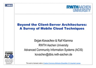 Beyond the Client-Server Architectures:
                          A Survey of Mobile Cloud Techniques


                                   Dejan Kovachev & Ralf Klamma
                                      RWTH Aachen University
                            Advanced Community Information Systems (ACIS)
                                   kovachev@dbis.rwth-aachen.de
Lehrstuhl Informatik 5
(Information Systems)
   Prof. Dr. M. Jarke
  I5-KoKl-0812-1             This work is licensed under a Creative Commons Attribution-ShareAlike 3.0 Unported License.
 
