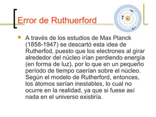 Error de Ruthuerford
 A través de los estudios de Max Planck
(1858-1947) se descartó esta idea de
Rutherfod, puesto que los electrones al girar
alrededor del núcleo irían perdiendo energía
(en forma de luz), por lo que en un pequeño
período de tiempo caerían sobre el núcleo.
Según el modelo de Rutherford, entonces,
los átomos serían inestables, lo cual no
ocurre en la realidad, ya que si fuese así
nada en el universo existiría.
 
