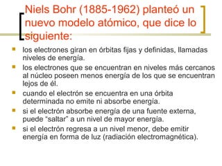Niels Bohr (1885-1962) planteó un
nuevo modelo atómico, que dice lo
siguiente:
 los electrones giran en órbitas fijas y definidas, llamadas
niveles de energía.
 los electrones que se encuentran en niveles más cercanos
al núcleo poseen menos energía de los que se encuentran
lejos de él.
 cuando el electrón se encuentra en una órbita
determinada no emite ni absorbe energía.
 si el electrón absorbe energía de una fuente externa,
puede “saltar” a un nivel de mayor energía.
 si el electrón regresa a un nivel menor, debe emitir
energía en forma de luz (radiación electromagnética).
 