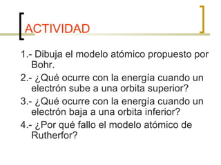 ACTIVIDAD
1.- Dibuja el modelo atómico propuesto por
Bohr.
2.- ¿Qué ocurre con la energía cuando un
electrón sube a una orbita superior?
3.- ¿Qué ocurre con la energía cuando un
electrón baja a una orbita inferior?
4.- ¿Por qué fallo el modelo atómico de
Rutherfor?
 