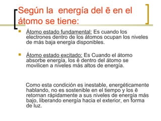 Según la energía del ē en el
átomo se tiene:
 Átomo estado fundamental: Es cuando los
electrones dentro de los átomos ocupan los niveles
de más baja energía disponibles.
 Átomo estado excitado: Es Cuando el átomo
absorbe energía, los ē dentro del átomo se
movilicen a niveles más altos de energía.
Como esta condición es inestable, energéticamente
hablando, no es sostenible en el tiempo y los ē
retornan rápidamente a sus niveles de energía más
bajo, liberando energía hacia el exterior, en forma
de luz.
 