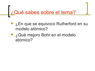 ¿Qué sabes sobre el tema?
 ¿En que se equivoco Rutherford en su
modelo atómico?
 ¿Qué mejoro Bohr en el modelo
atómico?
 