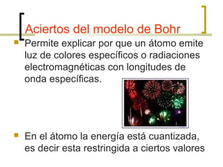 Aciertos del modelo de Bohr
 Permite explicar por que un átomo emite
luz de colores específicos o radiaciones
electromagnéticas con longitudes de
onda específicas.
 En el átomo la energía está cuantizada,
es decir esta restringida a ciertos valores
 