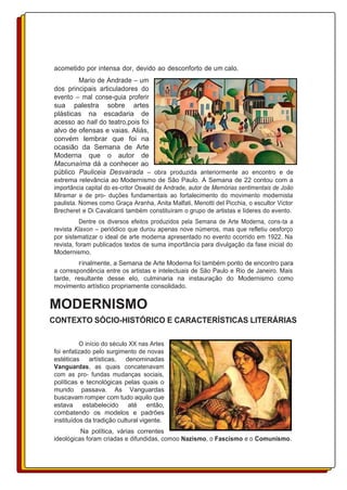 acometido por intensa dor, devido ao desconforto de um calo.
Mario de Andrade – um
dos principais articuladores do
evento – mal conse-guia proferir
sua palestra sobre artes
plásticas na escadaria de
acesso ao hall do teatro,pois foi
alvo de ofensas e vaias. Aliás,
convém lembrar que foi na
ocasião da Semana de Arte
Moderna que o autor de
Macunaíma dá a conhecer ao
público Pauliceia Desvairada – obra produzida anteriormente ao encontro e de
extrema relevância ao Modernismo de São Paulo. A Semana de 22 contou com a
importância capital do es-critor Oswald de Andrade, autor de Memórias sentimentais de João
Miramar e de pro- duções fundamentais ao fortalecimento do movimento modernista
paulista. Nomes como Graça Aranha, Anita Malfati, Menotti del Picchia, o escultor Victor
Brecheret e Di Cavalcanti também constituíram o grupo de artistas e líderes do evento.
Dentre os diversos efeitos produzidos pela Semana de Arte Moderna, cons-ta a
revista Klaxon – periódico que durou apenas nove números, mas que refletiu oesforço
por sistematizar o ideal de arte moderna apresentado no evento ocorrido em 1922. Na
revista, foram publicados textos de suma importância para divulgação da fase inicial do
Modernismo.
Finalmente, a Semana de Arte Moderna foi também ponto de encontro para
a correspondência entre os artistas e intelectuais de São Paulo e Rio de Janeiro. Mais
tarde, resultante desse elo, culminaria na instauração do Modernismo como
movimento artístico propriamente consolidado.
MODERNISMO
CONTEXTO SÓCIO-HISTÓRICO E CARACTERÍSTICAS LITERÁRIAS
O início do século XX nas Artes
foi enfatizado pelo surgimento de novas
estéticas artísticas, denominadas
Vanguardas, as quais concatenavam
com as pro- fundas mudanças sociais,
políticas e tecnológicas pelas quais o
mundo passava. As Vanguardas
buscavam romper com tudo aquilo que
estava estabelecido até então,
combatendo os modelos e padrões
instituídos da tradição cultural vigente.
Na política, várias correntes
ideológicas foram criadas e difundidas, comoo Nazismo, o Fascismo e o Comunismo.
 