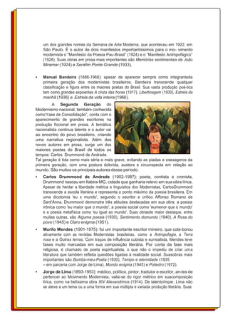 um dos grandes nomes da Semana de Arte Moderna, que aconteceu em 1922, em
São Paulo. É o autor de dois manifestos importantíssimos para o mo- vimento
modernista o "Manifesto da Poesia Pau-Brasil” (1924) e o “Manifesto Antropofágico”
(1928). Suas obras em prosa mais importantes são Memórias sentimentais de João
Miramar (1924) e Serafim Ponte Grande (1933).
• Manuel Bandeira (1886-1968): apesar de aparecer sempre como integranteda
primeira geração dos modernistas brasileiros, Bandeira transcende qualquer
classificação e figura entre os maiores poetas do Brasil. Sua vasta produção poé-tica
tem como grandes expoentes A cinza das horas (1917), Libertinagem (1930), Estrela da
manhã (1936) e Estrela da vida inteira (1966).
A Segunda Geração do
Modernismo nacional, também conhecida
como“Fase de Consolidação”, conta com o
aparecimento de grandes escritores na
produção ficcional em prosa. A temática
nacionalista continua latente e o autor vai
ao encontro do povo brasileiro, criando
uma narrativa regionalista. Além dos
novos autores em prosa, surge um dos
maiores poetas do Brasil de todos os
tempos: Carlos Drummond de Andrade.
Tal geração é tida como mais séria e mais grave, evitando as piadas e osexageros da
primeira geração, com uma postura dolorida, austera e circunspecta em relação ao
mundo. São muitos os principais autores desse período.
• Carlos Drummond de Andrade (1902-1987): poeta, contista e cronista,
Drummond nasceu em Itabira-MG, cidade que ganharia relevo em sua obra lírica.
Apesar de herdar a liberdade métrica e linguística dos Modernistas, CarlosDrummond
transcende a escola literária e representa o ponto máximo da poesia brasileira. Em
uma dicotomia 'eu x mundo', segundo o escritor e crítico Affonso Romano de
Sant'Anna, Drummond demonstra três atitudes destacadas em sua obra: a poesia
irônica como 'eu maior que o mundo', a poesia social como 'eumenor que o mundo'
e a poesia metafísica como 'eu igual ao mundo'. Suas obrasde maior destaque, entre
muitas outras, são Alguma poesia (1930), Sentimento domundo (1940), A Rosa do
povo (1945) e Claro enigma (1951).
• Murilo Mendes (1901-1975): foi um importante escritor mineiro, que cola-borou
ativamente com as revistas Modernistas brasileiras, como a Antropofagia, a Terra
roxa e a Outras terras. Com traços de influência cubista e surrealista, Mendes teve
fases muito marcadas em sua composição literária. Por conta da fase mais
religiosa, é chamado de poeta espiritualista, o que não o impediu de criar uma
literatura que também refletia questões ligadas à realidade social. Suasobras mais
importantes são Bumba-meu-Poeta (1930), Tempo e eternidade (1935
– em parceria com Jorge de Lima), Mundo enigma (1945) e Poliedro (1972).
• Jorge de Lima (1893-1953): médico, político, pintor, tradutor e escritor, an-tes de
pertencer ao Movimento Modernista, valia-se do rigor métrico em suacomposição
lírica, como na belíssima obra XIV Alexandrinos (1914). De talentoímpar, Lima não
se ateve a um tema ou a uma forma em sua múltipla e variada produção literária. Suas
 