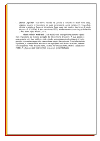 • Clarice Lispector (1920-1977): nascida na Ucrânia e radicada no Brasil muito cedo,
Lispector explora o inconsciente de suas personagens, numa narrativa in- trospectiva,
intimista e repleta de fluxos de consciência. Suas obras mais celebra- das foram A paixão
segundo G. H. (1964), A hora da estrela (1977), a coletâneade contos Laços de família
(1960) e Um sopro de vida (1978).
João Cabral de Melo Neto (1920-1999): esse autor pernambucano foi o poeta
mais importante da terceira geração do Modernismo brasileiro. A sua poesia é
caracterizada pelo rigor estético e pela rejeição aos excessos modernistas da primeira
geração, com extrema precisão na escolha e no uso das palavras. O trabalho lúci-do
e paciente, a objetividade e a exatidão na linguagem marcaram a sua obra, quetem
como expoentes Pedra do sono (1942), Os três mal-amados (1943), Morte e vidaSeverina
(1955), A educação pela pedra (1966) e Tecendo a manhã (1999).
 