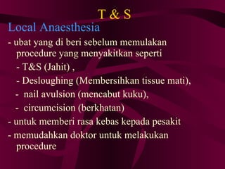 T & S Local Anaesthesia - ubat yang di beri sebelum memulakan procedure yang menyakitkan seperti - T&S (Jahit) , - Desloughing (Membersihkan tissue mati), -  nail avulsion (mencabut kuku), -  circumcision (berkhatan)‏ - untuk memberi rasa kebas kepada pesakit - memudahkan doktor untuk melakukan procedure 