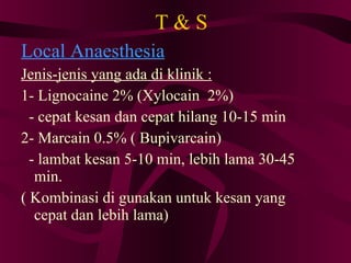 T & S Local Anaesthesia Jenis-jenis yang ada di klinik : 1- Lignocaine 2% (Xylocain  2%)‏ - cepat kesan dan cepat hilang 10-15 min 2- Marcain 0.5% ( Bupivarcain)‏ - lambat kesan 5-10 min, lebih lama 30-45 min. ( Kombinasi di gunakan untuk kesan yang cepat dan lebih lama)‏ 