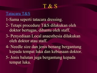 T & S Tatacara T&S 1-Sama seperti tatacara dressing. 2- Tetapi procedure T&S dilakukan oleh doktor bertugas, dibantu oleh staff. 3- Penyediaan Local anaesthesia dilakukan oleh doktor atau staff. 4- Needle size dan jenis benang bergantung kepada tempat luka dan kebiasaan doktor. 5- Jenis balutan juga bergantung kepada tempat luka. 