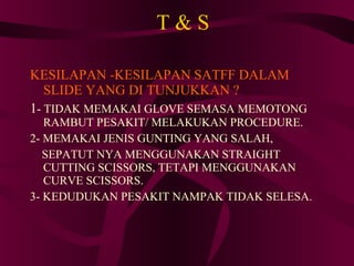 T & S KESILAPAN -KESILAPAN SATFF DALAM SLIDE YANG DI TUNJUKKAN ? 1 - TIDAK MEMAKAI GLOVE SEMASA MEMOTONG RAMBUT PESAKIT/ MELAKUKAN PROCEDURE. 2- MEMAKAI JENIS GUNTING YANG SALAH, SEPATUT NYA MENGGUNAKAN STRAIGHT CUTTING SCISSORS, TETAPI MENGGUNAKAN CURVE SCISSORS. 3- KEDUDUKAN PESAKIT NAMPAK TIDAK SELESA. 