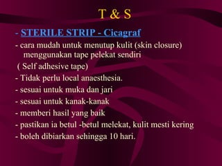 T & S -  STERILE STRIP - Cicagraf - cara mudah untuk menutup kulit (skin closure) menggunakan tape pelekat sendiri ( Self adhesive tape)‏ - Tidak perlu local anaesthesia. - sesuai untuk muka dan jari - sesuai untuk kanak-kanak - memberi hasil yang baik - pastikan ia betul -betul melekat, kulit mesti kering - boleh dibiarkan sehingga 10 hari.  