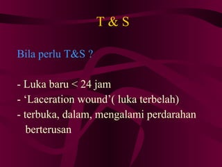 T & S Bila perlu T&S ? - Luka baru < 24 jam - ‘Laceration wound’( luka terbelah)‏ - terbuka, dalam, mengalami perdarahan berterusan 