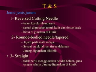 T & S Jenis-jenis jarum   1- Reversed Cutting Needle tajam keseluruhan jarum sesuai digunakan untuk kulit dan tissue lasak biasa di gunakan di klinik 2- Rounde-bodied needle/tapered tajam pada mata sahaja. Sesuai untuk jahitan tissue dalaman Jarang digunakan diklinik 3- Straight  tidak perlu menggunakan needle holder, guna tangan sahaja. Jarang digunakan di klinik. 