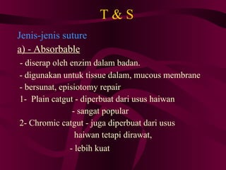 T & S Jenis-jenis suture a) - Absorbable - diserap oleh enzim dalam badan. - digunakan untuk tissue dalam, mucous membrane - bersunat, episiotomy repair 1-  Plain catgut - diperbuat dari usus haiwan - sangat popular 2- Chromic catgut - juga diperbuat dari usus  haiwan tetapi dirawat, - lebih kuat   
