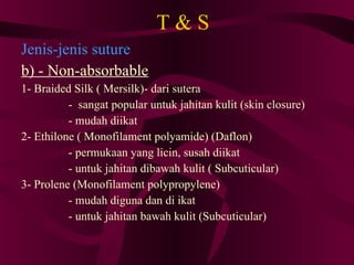 T & S Jenis-jenis suture b) - Non-absorbable 1- Braided Silk ( Mersilk)- dari sutera -  sangat popular untuk jahitan kulit (skin closure)‏ - mudah diikat 2- Ethilone ( Monofilament polyamide) (Daflon)‏ - permukaan yang licin, susah diikat - untuk jahitan dibawah kulit ( Subcuticular)‏ 3- Prolene (Monofilament polypropylene)‏ - mudah diguna dan di ikat - untuk jahitan bawah kulit (Subcuticular)‏ 